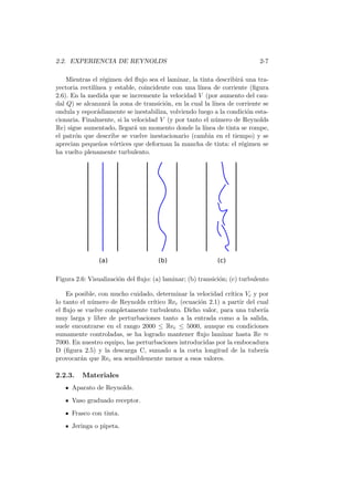 2.2. EXPERIENCIA DE REYNOLDS 2-7
Mientras el r´egimen del ﬂujo sea el laminar, la tinta describir´a una tra-
yectoria rectil´ınea y estable, coincidente con una l´ınea de corriente (ﬁgura
2.6). En la medida que se incremente la velocidad V (por aumento del cau-
dal Q) se alcanzar´a la zona de transici´on, en la cual la l´ınea de corriente se
ondula y espor´adiamente se inestabiliza, volviendo luego a la condici´on esta-
cionaria. Finalmente, si la velocidad V (y por tanto el n´umero de Reynolds
Re) sigue aumentado, llegar´a un momento donde la l´ınea de tinta se rompe,
el patr´on que describe se vuelve inestacionario (cambia en el tiempo) y se
aprecian peque˜nos v´ortices que deforman la mancha de tinta: el r´egimen se
ha vuelto plenamente turbulento.
Figura 2.6: Visualizaci´on del ﬂujo: (a) laminar; (b) transici´on; (c) turbulento
Es posible, con mucho cuidado, determinar la velocidad cr´ıtica Vc y por
lo tanto el n´umero de Reynolds cr´ıtico Rec (ecuaci´on 2.1) a partir del cual
el ﬂujo se vuelve completamente turbulento. Dicho valor, para una tuber´ıa
muy larga y libre de perturbaciones tanto a la entrada como a la salida,
suele encontrarse en el rango 2000 ≤ Rec ≤ 5000, aunque en condiciones
sumamente controladas, se ha logrado mantener ﬂujo laminar hasta Re ≈
7000. En nuestro equipo, las perturbaciones introducidas por la embocadura
D (ﬁgura 2.5) y la descarga C, sumado a la corta longitud de la tuber´ıa
provocar´an que Rec sea sensiblemente menor a esos valores.
2.2.3. Materiales
Aparato de Reynolds.
Vaso graduado receptor.
Frasco con tinta.
Jeringa o pipeta.
 