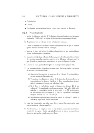 2-8 CAP´ITULO 2. FLUJOS LAMINAR Y TURBULENTO
Cron´ometro.
Calibre.
Dos baldes, uno con agua limpia y otro para recoger la descarga.
2.2.4. Procedimiento
1. Medir el di´ametro interior D de la tuber´ıa con el calibre, en la embo-
cadura D. CUIDADO: el vidrio de la tuber´ıa es sumamente fr´agil!.
2. Asegurarse que la v´alvula C est´e totalmente cerrada.
3. Llenar el dep´osito B con agua, teniendo la precauci´on de que la tuber´ıa
quede completamente libre de burbujas.
4. Marcar el nivel inicial del dep´osito, el cual deber´a ser mantenido en
forma medianamente constante.
5. Cargar con la jeringa o la pipeta la manguera de alimentaci´on de tinta
E, con una carga ligeramente superior a la del agua (algunos mm) la
que deber´a ser mantenida constante a lo largo de la experiencia.
6. Colocar el vaso graduado receptor G en su posici´on (ﬁgura 2.5).
7. Los pasos siguientes deber´an repertirse para distintos grados crecientes
de apertura de la v´alvula C.
a) Aumentar ligeramente la apertura de la v´alvula C, y simult´anea-
mente arrancar el cron´ometro.
b) Visualizar, en el primera mitad de la tuber´ıa, el desarrollo de la
trayectoria de la tinta, y clasiﬁcar el ﬂujo como laminar, transi-
ci´on o turbulento de acuerdo a la ﬁgura 2.6.
c) Si el ﬂujo es turbulento, medir el tiempo de llenado ∆t de un
volumen ∀ determinado en el vaso receptor (500 ml ´o 1000 ml),
calcular el caudal Q = ∀/∆t, la velocidad V = 4Q
πD2 y el n´umero
de Reynolds cr´ıtico (ecuaci´on 2.1). Para la viscosidad cinem´atica
el agua, asumir ν = 1 × 10−6cm2/s.
d) Si el ﬂujo no alcanza la turbulencia, cerrar la v´alvula C, vaciar el
vaso G y repetir los pasos anteriores.
8. Una vez encontrado un valor para Rec , repetir la experiencia para
encontrar otros valores para Rec.
9. No olvidarse, a lo largo de toda la experiencia, mantener constantes
los niveles de agua y tinta, agreg´andolas con la mayor precauci´on, a
ﬁn de no alterar las condiciones del ﬂujo.
 