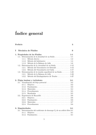 ´Indice general
Prefacio 3
I Mec´anica de Fluidos 9
1. Propiedades de los Fluidos 1-1
1.1. Determinaci´on de la densidad de un ﬂuido . . . . . . . . . . . 1-1
1.1.1. M´etodo directo . . . . . . . . . . . . . . . . . . . . . . 1-2
1.1.2. M´etodo del hidr´ometro . . . . . . . . . . . . . . . . . 1-4
1.1.3. M´etodo de la Balanza de Jolly . . . . . . . . . . . . . 1-8
1.2. Determinaci´on de la viscosidad de un ﬂuido . . . . . . . . . . 1-12
1.2.1. M´etodo del Viscos´ımetro de Ostwald . . . . . . . . . . 1-13
1.2.2. M´etodo del Viscos´ımetro de Ca´ıda . . . . . . . . . . . 1-17
1.3. Determinaci´on de la tensi´on superﬁcial de un ﬂuido . . . . . . 1-22
1.3.1. M´etodo de la Balanza de Jolly . . . . . . . . . . . . . 1-23
1.3.2. M´etodo del Estalagn´ometro de Traube . . . . . . . . . 1-27
2. Flujos laminar y turbulento 2-1
2.1. Visualizaci´on del ﬂujo potencial . . . . . . . . . . . . . . . . . 2-2
2.1.1. Objetivo . . . . . . . . . . . . . . . . . . . . . . . . . . 2-2
2.1.2. Fundamento . . . . . . . . . . . . . . . . . . . . . . . . 2-2
2.1.3. Materiales . . . . . . . . . . . . . . . . . . . . . . . . . 2-4
2.1.4. Procedimiento . . . . . . . . . . . . . . . . . . . . . . 2-5
2.1.5. Resultados . . . . . . . . . . . . . . . . . . . . . . . . 2-5
2.2. Experiencia de Reynolds . . . . . . . . . . . . . . . . . . . . . 2-6
2.2.1. Objetivo . . . . . . . . . . . . . . . . . . . . . . . . . . 2-6
2.2.2. Fundamento . . . . . . . . . . . . . . . . . . . . . . . . 2-6
2.2.3. Materiales . . . . . . . . . . . . . . . . . . . . . . . . . 2-7
2.2.4. Procedimiento . . . . . . . . . . . . . . . . . . . . . . 2-8
3. Singularidades 3-1
3.1. Determinaci´on del coeﬁciente de descarga Cd de un oriﬁcio libre 3-1
3.1.1. Objetivo . . . . . . . . . . . . . . . . . . . . . . . . . . 3-1
3.1.2. Fundamento . . . . . . . . . . . . . . . . . . . . . . . . 3-1
5
 