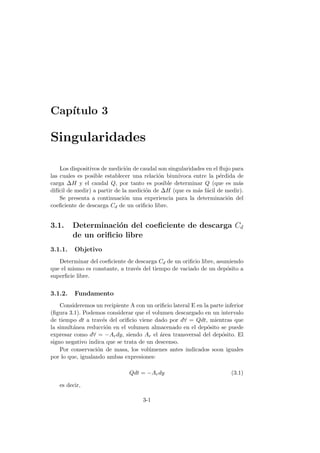 Cap´ıtulo 3
Singularidades
Los dispositivos de medici´on de caudal son singularidades en el ﬂujo para
las cuales es posible establecer una relaci´on biun´ıvoca entre la p´erdida de
carga ∆H y el caudal Q, por tanto es posible determinar Q (que es m´as
dif´ıcil de medir) a partir de la medici´on de ∆H (que es m´as f´acil de medir).
Se presenta a continuaci´on una experiencia para la determinaci´on del
coeﬁciente de descarga Cd de un oriﬁcio libre.
3.1. Determinaci´on del coeﬁciente de descarga Cd
de un oriﬁcio libre
3.1.1. Objetivo
Determinar del coeﬁciente de descarga Cd de un oriﬁcio libre, asumiendo
que el mismo es constante, a trav´es del tiempo de vaciado de un dep´osito a
superﬁcie libre.
3.1.2. Fundamento
Consideremos un recipiente A con un oriﬁcio lateral E en la parte inferior
(ﬁgura 3.1). Podemos considerar que el volumen descargado en un intervalo
de tiempo dt a trav´es del oriﬁcio viene dado por d∀ = Qdt, mientras que
la simult´anea reducci´on en el volumen almacenado en el dep´osito se puede
expresar como d∀ = −Ardy, siendo Ar el ´area transversal del dep´osito. El
signo negativo indica que se trata de un descenso.
Por conservaci´on de masa, los vol´umenes antes indicados soon iguales
por lo que, igualando ambas expresiones:
Qdt = −Ardy (3.1)
es decir,
3-1
 