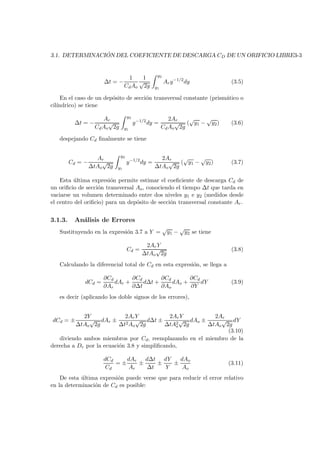 3.1. DETERMINACI ´ON DEL COEFICIENTE DE DESCARGA CD DE UN ORIFICIO LIBRE3-3
∆t = −
1
CdAo
1
√
2g
y2
y1
Ary−1/2
dy (3.5)
En el caso de un dep´osito de secci´on transversal constante (prism´atico o
cil´ındrico) se tiene
∆t = −
Ar
CdAo
√
2g
y2
y1
y−1/2
dy =
2Ar
CdAo
√
2g
(
√
y1 −
√
y2) (3.6)
despejando Cd ﬁnalmente se tiene
Cd = −
Ar
∆tAo
√
2g
y2
y1
y−1/2
dy =
2Ar
∆tAo
√
2g
(
√
y1 −
√
y2) (3.7)
Esta ´ultima expresi´on permite estimar el coeﬁciente de descarga Cd de
un oriﬁcio de secci´on transversal Ao, conociendo el tiempo ∆t que tarda en
vaciarse un volumen determinado entre dos niveles y1 e y2 (medidos desde
el centro del oriﬁcio) para un dep´osito de secci´on transversal constante Ar.
3.1.3. An´alisis de Errores
Sustituyendo en la expresi´on 3.7 a Y =
√
y1 −
√
y2 se tiene
Cd =
2ArY
∆tAo
√
2g
(3.8)
Calculando la diferencial total de Cd en esta expresi´on, se llega a
dCd =
∂Cd
∂Ar
dAr +
∂Cd
∂∆t
d∆t +
∂Cd
∂Ao
dAo +
∂Cd
∂Y
dY (3.9)
es decir (aplicando los doble signos de los errores),
dCd = ±
2Y
∆tAo
√
2g
dAr ±
2ArY
∆t2Ao
√
2g
d∆t ±
2ArY
∆tA2
o
√
2g
dAo ±
2Ar
∆tAo
√
2g
dY
(3.10)
diviendo ambos miembros por Cd, reemplazando en el miembro de la
derecha a Dr por la ecuaci´on 3.8 y simpliﬁcando,
dCd
Cd
= ±
dAr
Ar
±
d∆t
∆t
±
dY
Y
±
dAo
Ao
(3.11)
De esta ´ultima expresi´on puede verse que para reducir el error relativo
en la determinaci´on de Cd es posible:
 