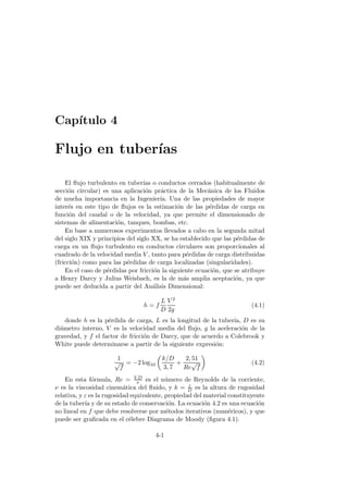 Cap´ıtulo 4
Flujo en tuber´ıas
El ﬂujo turbulento en tuber´ıas o conductos cerrados (habitualmente de
secci´on circular) es una aplicaci´on pr´actica de la Mec´anica de los Fluidos
de mucha importancia en la Ingenier´ıa. Una de las propiedades de mayor
inter´es en este tipo de ﬂujos es la estimaci´on de las p´erdidas de carga en
funci´on del caudal o de la velocidad, ya que permite el dimensionado de
sistemas de alimentaci´on, tanques, bombas, etc.
En base a numerosos experimentos llevados a cabo en la segunda mitad
del siglo XIX y principios del siglo XX, se ha establecido que las p´erdidas de
carga en un ﬂujo turbulento en conductos circulares son proporcionales al
cuadrado de la velocidad media V , tanto para p´erdidas de carga distribuidas
(fricci´on) como para las p´erdidas de carga localizadas (singularidades).
En el caso de p´erdidas por fricci´on la siguiente ecuaci´on, que se atribuye
a Henry Darcy y Julius Weisbach, es la de m´as amplia aceptaci´on, ya que
puede ser deducida a partir del An´alisis Dimensional:
h = f
L
D
V 2
2g
(4.1)
donde h es la p´erdida de carga, L es la longitud de la tuber´ıa, D es su
di´ametro interno, V es la velocidad media del ﬂujo, g la aceleraci´on de la
gravedad, y f el factor de fricci´on de Darcy, que de acuerdo a Colebrook y
White puede determinarse a partir de la siguiente expresi´on:
1
√
f
= −2 log10
k/D
3, 7
+
2, 51
Re
√
f
(4.2)
En esta f´ormula, Re = V D
ν es el n´umero de Reynolds de la corriente,
ν es la viscosidad cinem´atica del ﬂuido, y k = ε
D es la altura de rugosidad
relativa, y ε es la rugosidad equivalente, propiedad del material constituyente
de la tuber´ıa y de su estado de conservaci´on. La ecuaci´on 4.2 es una ecuaci´on
no lineal en f que debe resolverse por m´etodos iterativos (num´ericos), y que
puede ser graﬁcada en el c´elebre Diagrama de Moody (ﬁgura 4.1).
4-1
 