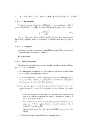 4.1. DETERMINACI ´ON DEL COEFICIENTE DE FRICCI ´ON F DE DARCY4-3
4.1.2. Fundamento
A partir de la ecuaci´on de Darcy-Weisbach (4.1), y suponiendo la tuber´ıa
de secci´on circular (V = 4Q
πD2 ), se puede obtener el factor de Darcy como:
f =
gπ2hD5
8LQ2
(4.5)
para lo cual ser´a necesario medir la p´erdida de carga h en una tramo de
longitud L conocida, medir el caudal Q y el di´ametro interno de la tuber´ıa
D.
4.1.3. Materiales
Sistema de tuber´ıas con que cuenta el Laboratorio. Para una descrip-
ci´on detallada, consultar el Anexo 15.
Cinta m´etrica.
4.1.4. Procedimiento
El siguiente procedimiento se repetir´a para las tuber´ıas de distinto di´ame-
tro (1/2, 3/4 y 1 pulgada).
1. Se conectan las mangueras del man´ometro a las tomas piezom´etricas
de la tuber´ıa que se pretende ensayar.
2. Se pone en r´egimen el sistema de tuber´ıas. Para una descripci´on deta-
llada, consultar el Anexo 15. Veriﬁcar que no quede aire atrapado en
las mangueras del Venturi y del man´ometro.
3. Los siguientes pasos se repetir´an para distintos caudales, que se lo-
grar´an variando el grado de la apertura de las v´alvulas (ver anexo
15).
Una vez alcanzado el r´egimen, se registran las lecturas en las
ramas A y B del man´ometro de aforos, y la p´erdida de carga h
en el man´ometro menor.
Los niveles en las ramas A y B del man´ometro de aforos se co-
rrigen por el efecto capilar, y luego se calcula a partir de ellos el
caudal Q (ver Anexo 15).
A partir de la ecuaci´on 4.5 se determina el factor de fricci´on f de
Darcy.
4. Con la informaci´on obtenida llenar la siguiente tabla:
 