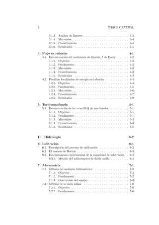 6 ´INDICE GENERAL
3.1.3. An´alisis de Errores . . . . . . . . . . . . . . . . . . . . 3-3
3.1.4. Materiales . . . . . . . . . . . . . . . . . . . . . . . . . 3-4
3.1.5. Procedimiento . . . . . . . . . . . . . . . . . . . . . . 3-4
3.1.6. Resultados . . . . . . . . . . . . . . . . . . . . . . . . 3-5
4. Flujo en tuber´ıas 4-1
4.1. Determinaci´on del coeﬁciente de fricci´on f de Darcy . . . . . 4-2
4.1.1. Objetivo . . . . . . . . . . . . . . . . . . . . . . . . . . 4-2
4.1.2. Fundamento . . . . . . . . . . . . . . . . . . . . . . . . 4-3
4.1.3. Materiales . . . . . . . . . . . . . . . . . . . . . . . . . 4-3
4.1.4. Procedimiento . . . . . . . . . . . . . . . . . . . . . . 4-3
4.1.5. Resultados . . . . . . . . . . . . . . . . . . . . . . . . 4-4
4.2. P´erdidas localizadas de energ´ıa en tuber´ıas . . . . . . . . . . 4-4
4.2.1. Objetivo . . . . . . . . . . . . . . . . . . . . . . . . . . 4-4
4.2.2. Fundamento . . . . . . . . . . . . . . . . . . . . . . . . 4-5
4.2.3. Materiales . . . . . . . . . . . . . . . . . . . . . . . . . 4-6
4.2.4. Procedimiento . . . . . . . . . . . . . . . . . . . . . . 4-7
4.2.5. Resultados . . . . . . . . . . . . . . . . . . . . . . . . 4-9
5. Turbomaquinaria 5-1
5.1. Determinaci´on de la curva H-Q de una bomba . . . . . . . . . 5-1
5.1.1. Objetivo . . . . . . . . . . . . . . . . . . . . . . . . . . 5-1
5.1.2. Fundamento . . . . . . . . . . . . . . . . . . . . . . . . 5-1
5.1.3. Materiales . . . . . . . . . . . . . . . . . . . . . . . . . 5-3
5.1.4. Procedimiento . . . . . . . . . . . . . . . . . . . . . . 5-4
5.1.5. Resultados . . . . . . . . . . . . . . . . . . . . . . . . 5-5
II Hidrolog´ıa 5-7
6. Inﬁltraci´on 6-1
6.1. Descripci´on del proceso de inﬁltraci´on . . . . . . . . . . . . . 6-2
6.2. El modelo de Horton . . . . . . . . . . . . . . . . . . . . . . . 6-3
6.3. Determinaci´on experimental de la capacidad de inﬁltraci´on . 6-4
6.3.1. M´etodo del inﬁltr´ometro de doble anillo . . . . . . . . 6-4
7. Aforometr´ıa 7-1
7.1. M´etodo del molinete hidrom´etrico . . . . . . . . . . . . . . . 7-2
7.1.1. Objetivo . . . . . . . . . . . . . . . . . . . . . . . . . . 7-2
7.1.2. Fundamento . . . . . . . . . . . . . . . . . . . . . . . . 7-2
7.1.3. Descripci´on del equipo . . . . . . . . . . . . . . . . . . 7-3
7.2. M´etodo de la onda salina . . . . . . . . . . . . . . . . . . . . 7-6
7.2.1. Objetivo . . . . . . . . . . . . . . . . . . . . . . . . . . 7-6
7.2.2. Fundamento . . . . . . . . . . . . . . . . . . . . . . . . 7-6
 
