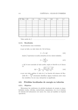4-4 CAP´ITULO 4. FLUJO EN TUBER´IAS
N◦ Obs. D L hA hB Q h f
Valor medio de f : . . . . . . . . . . . . . . . . . . . . . . . . . . . . . . . . . . . . . . . . . . . . . . . . . . .
4.1.5. Resultados
Se presentar´an como resultados:
por un lado, un valor ´unico de f de la forma:
f = ¯f ± ∆f (4.6)
donde ¯f representa la media aritm´etica de los valores hallados,
¯f =
1
n
N
i=1
fi (4.7)
y ∆f el error asociado al valor medio, seg´un se describe en el Anexo
11:
∆f =
σf
√
n
=
n
i=1 fi − ¯f
2
n (n − 1)
(4.8)
por otro lado, graﬁcar el valor de f en funci´on del n´umero de Rey-
nolds Re =
V D
ν
intentando identiﬁcar alguna tendencia entre estas
dos variables y en ese caso, interpretar su signiﬁcado.
4.2. P´erdidas localizadas de energ´ıa en tuber´ıas
4.2.1. Objetivo
Determinar los coeﬁcientes de p´erdida localizada de energ´ıa en singu-
laridades (codos, v´alvulas, contracciones, expansiones, etc.) en el sistema
de tuber´ıas del Laboratorio (ver anexo 15), como as´ı tambi´en su longitud
equivalente.
 