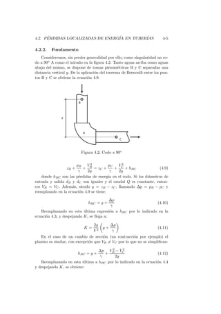 4.2. P´ERDIDAS LOCALIZADAS DE ENERG´IA EN TUBER´IAS 4-5
4.2.2. Fundamento
Consideremos, sin perder generalidad por ello, como singularidad un co-
do a 90o A como el inicado en la ﬁgura 4.2. Tanto aguas arriba como aguas
abajo del mismo, se dispone de tomas piezom´etricas B y C separadas una
distancia vertical y. De la aplicaci´on del teorema de Bernoulli entre los pun-
tos B y C se obtiene la ecuaci´on 4.9.
Figura 4.2: Codo a 90o
zB +
pB
γ
+
V 2
B
2g
= zC +
pC
γ
+
V 2
C
2g
+ hBC (4.9)
donde hBC son las p´erdidas de energ´ıa en el codo. Si los di´ametros de
entrada y salida dB y dC son iguales y el caudal Q es constante, enton-
ces VB = VC. Adem´as, siendo y = zB − zC, llamando ∆p = pB − pC y
reemplzando en la ecuaci´on 4.9 se tiene:
hBC = y +
∆p
γ
(4.10)
Reemplazando en esta ´ultima expresi´on a hBC por lo indicado en la
ecuaci´on 4.3, y despejando K, se llega a:
K =
2g
V 2
y +
∆p
γ
(4.11)
En el caso de un cambio de secci´on (un contracci´on por ejemplo) el
planteo es similar, con excepci´on que VB = VC por lo que no se simpliﬁcan:
hBC = y +
∆p
γ
+
V 2
B − V 2
C
2g
(4.12)
Reemplazando en esta ´ultima a hBC por lo indicado en la ecuaci´on 4.4
y despejando K, se obtiene:
 