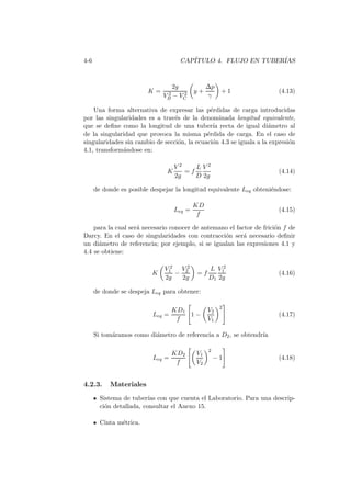 4-6 CAP´ITULO 4. FLUJO EN TUBER´IAS
K =
2g
V 2
B − V 2
C
y +
∆p
γ
+ 1 (4.13)
Una forma alternativa de expresar las p´erdidas de carga introducidas
por las singularidades es a trav´es de la denominada longitud equivalente,
que se deﬁne como la longitud de una tuber´ıa recta de igual di´ametro al
de la singularidad que provoca la misma p´erdida de carga. En el caso de
singularidades sin cambio de secci´on, la ecuaci´on 4.3 se iguala a la expresi´on
4.1, transform´andose en:
K
V 2
2g
= f
L
D
V 2
2g
(4.14)
de donde es posible despejar la longitud equivalente Leq obteni´endose:
Leq =
KD
f
(4.15)
para la cual ser´a necesario conocer de antemano el factor de frici´on f de
Darcy. En el caso de singularidades con contracci´on ser´a necesario deﬁnir
un di´ametro de referencia; por ejemplo, si se igualan las expresiones 4.1 y
4.4 se obtiene:
K
V 2
1
2g
−
V 2
2
2g
= f
L
D1
V 2
1
2g
(4.16)
de donde se despeja Leq para obtener:
Leq =
KD1
f
1 −
V2
V1
2
(4.17)
Si tom´aramos como di´ametro de referencia a D2, se obtendr´ıa
Leq =
KD2
f
V1
V2
2
− 1 (4.18)
4.2.3. Materiales
Sistema de tuber´ıas con que cuenta el Laboratorio. Para una descrip-
ci´on detallada, consultar el Anexo 15.
Cinta m´etrica.
 