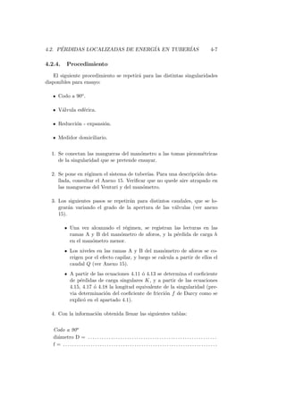 4.2. P´ERDIDAS LOCALIZADAS DE ENERG´IA EN TUBER´IAS 4-7
4.2.4. Procedimiento
El siguiente procedimiento se repetir´a para las distintas singularidades
disponibles para ensayo:
Codo a 90o.
V´alvula esf´erica.
Reducci´on - expansi´on.
Medidor domiciliario.
1. Se conectan las mangueras del man´ometro a las tomas piezom´etricas
de la singularidad que se pretende ensayar.
2. Se pone en r´egimen el sistema de tuber´ıas. Para una descripci´on deta-
llada, consultar el Anexo 15. Veriﬁcar que no quede aire atrapado en
las mangueras del Venturi y del man´ometro.
3. Los siguientes pasos se repetir´an para distintos caudales, que se lo-
grar´an variando el grado de la apertura de las v´alvulas (ver anexo
15).
Una vez alcanzado el r´egimen, se registran las lecturas en las
ramas A y B del man´ometro de aforos, y la p´erdida de carga h
en el man´ometro menor.
Los niveles en las ramas A y B del man´ometro de aforos se co-
rrigen por el efecto capilar, y luego se calcula a partir de ellos el
caudal Q (ver Anexo 15).
A partir de las ecuaciones 4.11 ´o 4.13 se determina el coeﬁciente
de p´erdidas de carga singulares K, y a partir de las ecuaciones
4.15, 4.17 ´o 4.18 la longitud equivalente de la singularidad (pre-
via determinaci´on del coeﬁciente de fricci´on f de Darcy como se
explic´o en el apartado 4.1).
4. Con la informaci´on obtenida llenar las siguientes tablas:
Codo a 90o
di´ametro D = . . . . . . . . . . . . . . . . . . . . . . . . . . . . . . . . . . . . . . . . . . . . . . . . . . . . . . . .
f = . . . . . . . . . . . . . . . . . . . . . . . . . . . . . . . . . . . . . . . . . . . . . . . . . . . . . . . . . . . . . . . . . . .
 