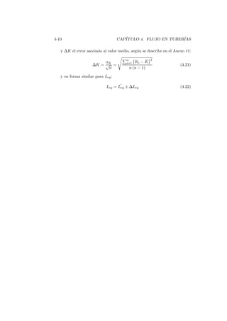 4-10 CAP´ITULO 4. FLUJO EN TUBER´IAS
y ∆K el error asociado al valor medio, seg´un se describe en el Anexo 11:
∆K =
σK
√
n
=
n
i=1 Ki − ¯K
2
n (n − 1)
(4.21)
y en forma similar para Leq:
Leq = ¯Leq ± ∆Leq (4.22)
 