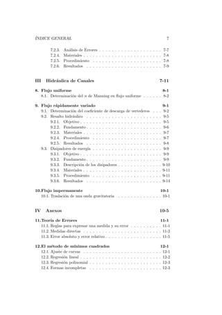 ´INDICE GENERAL 7
7.2.3. An´alisis de Errores . . . . . . . . . . . . . . . . . . . . 7-7
7.2.4. Materiales . . . . . . . . . . . . . . . . . . . . . . . . . 7-8
7.2.5. Procedimiento . . . . . . . . . . . . . . . . . . . . . . 7-8
7.2.6. Resultados . . . . . . . . . . . . . . . . . . . . . . . . 7-9
III Hidr´aulica de Canales 7-11
8. Flujo uniforme 8-1
8.1. Determinaci´on del n de Manning en ﬂujo uniforme . . . . . . 8-2
9. Flujo r´apidamente variado 9-1
9.1. Determinaci´on del coeﬁciente de descarga de vertederos . . . 9-2
9.2. Resalto hidr´aulico . . . . . . . . . . . . . . . . . . . . . . . . 9-5
9.2.1. Objetivo . . . . . . . . . . . . . . . . . . . . . . . . . . 9-5
9.2.2. Fundamento . . . . . . . . . . . . . . . . . . . . . . . . 9-6
9.2.3. Materiales . . . . . . . . . . . . . . . . . . . . . . . . . 9-7
9.2.4. Procedimiento . . . . . . . . . . . . . . . . . . . . . . 9-7
9.2.5. Resultados . . . . . . . . . . . . . . . . . . . . . . . . 9-8
9.3. Disipadores de energ´ıa . . . . . . . . . . . . . . . . . . . . . . 9-9
9.3.1. Objetivo . . . . . . . . . . . . . . . . . . . . . . . . . . 9-9
9.3.2. Fundamento . . . . . . . . . . . . . . . . . . . . . . . . 9-9
9.3.3. Descripci´on de los disipadores . . . . . . . . . . . . . . 9-10
9.3.4. Materiales . . . . . . . . . . . . . . . . . . . . . . . . . 9-11
9.3.5. Procedimiento . . . . . . . . . . . . . . . . . . . . . . 9-11
9.3.6. Resultados . . . . . . . . . . . . . . . . . . . . . . . . 9-14
10.Flujo impermanente 10-1
10.1. Traslaci´on de una onda gravitatoria . . . . . . . . . . . . . . 10-1
IV Anexos 10-5
11.Teor´ıa de Errores 11-1
11.1. Reglas para expresar una medida y su error . . . . . . . . . . 11-1
11.2. Medidas directas . . . . . . . . . . . . . . . . . . . . . . . . . 11-2
11.3. Error absoluto y error relativo . . . . . . . . . . . . . . . . . . 11-5
12.El m´etodo de m´ınimos cuadrados 12-1
12.1. Ajuste de curvas . . . . . . . . . . . . . . . . . . . . . . . . . 12-1
12.2. Regresi´on lineal . . . . . . . . . . . . . . . . . . . . . . . . . . 12-2
12.3. Regresi´on polinomial . . . . . . . . . . . . . . . . . . . . . . . 12-3
12.4. Formas incompletas . . . . . . . . . . . . . . . . . . . . . . . 12-3
 