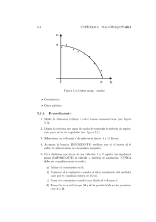 5-4 CAP´ITULO 5. TURBOMAQUINARIA
Figura 5.4: Curva carga - caudal
Cron´ometro.
Cinta m´etrica.
5.1.4. Procedimiento
1. Medir la distancia vertical z entre tomas manom´etricas (ver ﬁgura
5.1).
2. Llenar la cisterna con agua de modo de sumergir la tuber´ıa de aspira-
ci´on pero no la de impulsi´on (ver ﬁgura 5.1).
3. Seleccionar un volumen ∀ de referencia (entre 4 y 10 litros).
4. Arrancar la bomba. IMPORTANTE: veriﬁcar que ni el motor ni el
cable de alimentaci´on se encuentren mojados.
5. Para distintas aperturas de las v´alvulas 1 y 2 repetir los siguientes
pasos (IMPORTANTE: la v´alvula 1 -tuber´ıa de aspiraci´on- NUNCA
debe ser completamente cerrada).
a) Iniciar el cron´ometro en 0.
b) Arrancar el cron´ometro cuando el reloj secundario del medidor
pase por 0 (cantidad entera de litros).
c) Parar el cron´ometro cuando haya ﬂuido el volumen ∀.
d) Tomar lectura del tiempo ∆t y de la presi´on le´ıda en los man´ome-
tros A y B.
 