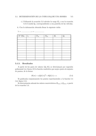 5.1. DETERMINACI ´ON DE LA CURVA H-Q DE UNA BOMBA 5-5
e) Utilizando la ecuaci´on 5.2 calcular la carga Hi y con la ecuaci´on
5.3 el caudal Qi, correspondientes a esa posici´on de las v´alvulas.
6. Con la informaci´on obtenida llenar la siguiente tabla:
∀ = ................. ; z = ...................
N◦ Obs. ti PAi PBi Hi Qi
5.1.5. Resultados
A partir de los pares de valores (Qi; Hi) se determinar´a por regresi´on
polinomial (ver Anexo 12) la funci´on cuadr´atica que mejor ajuste al conjunto
de puntos, de la forma:
H(m) = a[Q(l/s)]2
+ bQ(l/s) + c (5.4)
Se graﬁcar´an conjuntamente los puntos experimentales y la funci´on 5.4
(ver ﬁgura 5.4).
Se determinar´an adem´as los valores caracter´ısticos Hmax y Qmax, a partir
de la ecuaci´on 5.4.
 