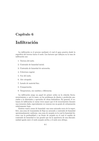 Cap´ıtulo 6
Inﬁltraci´on
La inﬁltraci´on es el proceso mediante el cual el agua penetra desde la
superﬁcie del terreno hacia el suelo. Los factores que inﬂuyen en la tasa de
inﬁltraci´on son:
1. Textura del suelo.
2. Contenido de humedad inicial.
3. Contenido de humedad de saturaci´on.
4. Cobertura vegetal.
5. Uso del suelo.
6. Aire atrapado.
7. Lavado de material ﬁno.
8. Compactaci´on.
9. Temperatura, sus cambios y diferencias.
La inﬁltraci´on juega un papel de primer orden en la relaci´on lluvia-
escurrimiento y, por lo tanto, en los problemas de dise˜no y predicci´on aso-
ciados a la dimensi´on y operaci´on de obras hidr´aulicas. En general, el vo-
lumen de inﬁltraci´on es varias veces mayor que el de escurrimiento durante
una tormenta dada, especialmente en cuencas con un grado de urbanizaci´on
relativamente bajo.
Existen cuatro zonas de humedad: una zona saturada cerca de la super-
ﬁcie, una zona de transmisi´on de ﬂujo no saturado y contenido de humedad
aproximadamente uniforme, una zona de mojado en la cual la humedad de-
crece con la profundidad y un frente de mojado en el cual el cambio de
contenido de humedad es tan grande que da la apariencia de una disconti-
nuidad aguda entre el suelo mojado arriba y el suelo seco debajo.
6-1
 