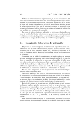 6-2 CAP´ITULO 6. INFILTRACI ´ON
La tasa de inﬁltraci´on que se expresa en cm/h, es una caracter´ıstica del
suelo que determina la tasa m´axima a la cual puede penetrar el agua dentro
del suelo bajo condiciones especiﬁcadas, incluyendo la presencia de un exceso
de agua. Si el agua se encharca en la superﬁcie, la inﬁltraci´on ocurre a la tasa
de inﬁltraci´on potencial. Si la tasa de suministro de agua en la superﬁcie, es
menor que la tasa de inﬁltraci´on potencial, entonces la tasa de inﬁltraci´on
real tambi´en ser´a menor que la potencial.
Las tasas de inﬁltraci´on tienen aplicaci´on en problemas relacionados con
tasas de erosi´on, lixiviaci´on (disoluci´on en agua de una sustancia alcalina)
y eﬁciencias de drenaje, irrigaci´on, esparcimiento de agua, desag¨ue, lluvias
y evaluaci´on de campos de disposici´on de posibles tanques s´epticos.
6.1. Descripci´on del proceso de inﬁltraci´on
El proceso de inﬁltraci´on puede describirse de la siguiente manera: con-
sid´erese un ´area de suelo suﬁcientemente peque˜na, de modo que sus carac-
ter´ısticas (tipo de suelo, cobertura vegetal, etc.), as´ı como la intensidad de la
lluvia en el espacio puedan considerarse uniformes, aunque la ´ultima cambie
en el tiempo.
Sup´ongase que, al inicio de una tormenta, el suelo est´a de tal manera
seco que la cantidad de agua que puede absorber en la unidad de tiempo (es
decir, su capacidad de inﬁltraci´on) es mayor que la intensidad de la lluvia en
esos primeros instantes de la tormenta. Bajo estas condiciones, se inﬁltrar´ıa
toda la lluvia, es decir, si i < fp entonces f = i. En estas expresiones, f es la
inﬁltraci´on, expresada como l´amina por unidad de tiempo; fp la capacidad
de inﬁltraci´on, en las mismas unidades; e i la intensidad de la lluvia.
En esta parte del proceso las fuerzas producidas por la capilaridad pre-
dominan sobre las gravitatorias.
Al avanzar el tiempo, si la lluvia es suﬁcientemente intensa, el contenido
de humedad del suelo aumenta hasta que su superﬁcie alcanza la saturaci´on.
En este momento se empiezan a llenar las depresiones del terreno, es decir,
se originan charcos y comienza a producir ﬂujo sobre la superﬁcie. A este
instante se le llama tiempo de encharcamiento y se denota como tp.
Despu´es del tiempo de encharcamiento, si la lluvia sigue siendo intensa,
las fuerzas capilares pierden importancia frente a las gravitatorias, pues
el contenido de humedad del suelo aumenta y la capacidad de inﬁltraci´on
disminuye con el tiempo. Adem´as, bajo estas condiciones, la inﬁltraci´on se
hace independiente de la variaci´on en el tiempo de la intensidad de la lluvia,
en tanto que ´esta sea mayor que la capacidad de transmisi´on del suelo, de
manera que si i > fp, t > tp, entonces f = fp, donde fp decrece con el
tiempo.
Bajo las condiciones anteriores, la capa saturada -que en el tiempo de
encharcamiento era muy delgada y estaba situada en la superﬁcie del suelo-
 