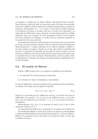 6.2. EL MODELO DE HORTON 6-3
se ensancha a medida que su l´ımite inferior, denominado frente h´umedo,
baja. Entonces, dado que cada vez una mayor parte del suelo est´a saturada,
las fuerzas capilares pierden importancia paulatinamente hasta que llega un
momento, te´oricamente en t = ∞, en que, el estar todo el medio saturado,
el movimiento del agua se produce s´olo por la acci´on de la gravedad y la
capacidad de inﬁltraci´on se hace constante. La descripci´on anterior es v´alida
solamente para una columna de suelo homog´enea donde el nivel fre´atico
est´e muy profundo; sin embargo, se veriﬁca con una precisi´on aceptable en
la mayor´ıa de los casos pr´acticos.
Si despu´es del tiempo de encharcamiento la tormenta entra en un per´ıodo
de calma, el tirante de agua existente sobre la superﬁcie del suelo disminuye
hasta desaparecer y el agua contenida en los charcos tambi´en se inﬁltra, y
en menor grado se evapora. Cuando ya no hay agua sobre la superﬁcie del
terreno, el contenido de humedad de las capas de suelo cercanas al frente
h´umedo se difunde, haciendo que dicho frente avance hacia arriba hasta que
la superﬁcie deja de estar saturada. Posteriormente, la lluvia puede volver
a intensiﬁcarse y alcanzar otro tiempo de encharcamiento repiti´endose todo
el ciclo descripto.
6.2. El modelo de Horton
Horton (1939) mostr´o que si se cumplen las siguientes dos hip´otesis:
1. La superﬁcie del suelo permanece encharcada,
2. la columna de suelo es homog´enea y semi-inﬁnita,
la tasa de inﬁltraci´on real (que coincide con la potencial) puede describirse,
en funci´on del tiempo, por la siguiente ecuaci´on:
f(t) = fb + (f0 − fb) e−kt
(6.1)
donde f0 se denomina tasa de inﬁltraci´on inicial, y es el valor de la tasa de
inﬁltraci´on f(t) cuando t = 0; fb es la tasa de inﬁltraci´on base, y es el valor
de la tasa de inﬁltraci´on f(t) cuando t → ∞; y k es un factor de forma o
decaimiento.
Habitualmente f(t), f0 y fb se expresan en mm/h, por lo que k debe
expresarse entonces en h−1.
La representaci´on gr´aﬁca de la expresi´on 6.1 se muestra en la ﬁgura 6.1:
En condiciones ideales, el valor de fb deber´ıa ser igual a la permeabilidad
o conductividad hidr´aulica vertical del suelo saturado Kz, de la ley de Darcy.
Debido a la presencia de aire encerrado en la matriz de suelo, el valor que
se obtiene es menor.
 