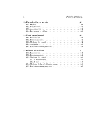 8 ´INDICE GENERAL
13.Uso del calibre o vernier 13-1
13.1. Objeto . . . . . . . . . . . . . . . . . . . . . . . . . . . . . . . 13-1
13.2. Construcci´on . . . . . . . . . . . . . . . . . . . . . . . . . . . 13-1
13.3. Aproximaci´on . . . . . . . . . . . . . . . . . . . . . . . . . . . 13-2
13.4. Lecturas en el calibre . . . . . . . . . . . . . . . . . . . . . . . 13-3
14.Canal experimental 14-1
14.1. Introducci´on . . . . . . . . . . . . . . . . . . . . . . . . . . . . 14-1
14.2. Funcionamiento . . . . . . . . . . . . . . . . . . . . . . . . . . 14-2
14.3. Medici´on del caudal . . . . . . . . . . . . . . . . . . . . . . . 14-2
14.4. Accesorios . . . . . . . . . . . . . . . . . . . . . . . . . . . . . 14-3
14.5. Recomendaciones generales . . . . . . . . . . . . . . . . . . . 14-4
15.Sistema de tuber´ıas 15-1
15.1. Introducci´on . . . . . . . . . . . . . . . . . . . . . . . . . . . . 15-1
15.2. Funcionamiento . . . . . . . . . . . . . . . . . . . . . . . . . . 15-2
15.3. Medici´on del caudal . . . . . . . . . . . . . . . . . . . . . . . 15-3
15.3.1. Fundamento . . . . . . . . . . . . . . . . . . . . . . . . 15-3
15.3.2. Uso . . . . . . . . . . . . . . . . . . . . . . . . . . . . 15-5
15.4. Medici´on de las p´erdidas de carga . . . . . . . . . . . . . . . . 15-6
15.5. Recomendaciones generales . . . . . . . . . . . . . . . . . . . 15-7
 