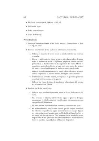 6-6 CAP´ITULO 6. INFILTRACI ´ON
Probetas graduadas de 1000 ml y 100 ml.
Bid´on con agua.
Reloj o cron´ometro.
Nivel de burbuja.
Procedimiento
1. Medir el di´ametro interior d del anillo interior, y determinar el ´area
A = πd2
4 en mm2.
2. Hinca o penetraci´on de los anillos de inﬁltraci´on con maceta.
a) Colocar el muerto de acero sobre el anillo exterior en posici´on
centrada.
b) Hincar el anillo exterior hasta la marca lateral con golpes de maza
sobre el muerto de acero. Empl´eense golpes de fuerza mediana
para evitar la fracturaci´on de la superﬁcie del suelo. Mover el
muerto de acero alrededor de la tapa gu´ıa cada uno o dos golpes,
de manera que el anillo penetre uniformemente en el suelo.
c) Centrar el anillo menor dentro del mayor e hincarlo hasta la marca
lateral empleando la misma t´ecnica descripta anteriormente.
d) Controlar con nivel los anillos, corrigiendo su posici´on para que
sean tan verticales como se requiera.
e) Colocar los clavos testigo, de modo que sobresalgan del terreno
aproximadamente 25 mm.
3. Realizaci´on de las mediciones
a) Colocar agua en el anillo exterior hasta la altura de la cabeza del
clavo.
b) Una vez que el cilindro exterior tiene agua, se procede de igual
manera con el cilindro interior, considerando este momento como
tiempo inicial del ensayo.
c) Se mantiene en ambos cilindros una carga constante de agua.
d) Es de fundamental importancia cuidar que en ning´un momento
los cilindros se queden sin agua. De ocurrir esto el ensayo deja de
ser representativo de la capacidad real de inﬁltraci´on del suelo y es
necesario iniciar uno nuevo. Esta observaci´on es particularmente
importante en los primeros instantes del ensayo, donde el suelo
tiene su m´axima capacidad de inﬁltraci´on disponible.
 