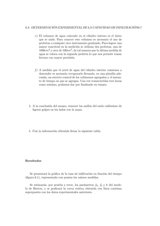 6.3. DETERMINACI ´ON EXPERIMENTAL DE LA CAPACIDAD DE INFILTRACI ´ON6-7
e) El volumen de agua colocado en el cilindro interno es el ´unico
que se mide. Para conocer este volumen es necesario el uso de
probetas o cualquier otro instrumento graduado. Para lograr una
mayor exactitud en la medici´on se utilizan dos probetas, una de
1000cm3 y otra de 100cm3, de tal manera que la ´ultima medida de
agua se coloca con la segunda probeta lo que nos permite tomar
lectura con mayor precisi´on.
f ) A medida que el nivel de agua del cilindro interior comienza a
descender es necesario recuperarlo llevando, en una planilla ade-
cuada, un estricto control de los vol´umenes agregados y el instan-
te de tiempo en que se agregan. Una vez transcurridas tres horas
como m´ınimo, podemos dar por ﬁnalizado en ensayo.
4. A la conclusi´on del ensayo, remover los anillos del suelo vali´endose de
ligeros golpes en los lados con la maza.
5. Con la informaci´on obtenida llenar la siguiente tabla.
Resultados
Se presentar´a la gr´aﬁca de la tasa de inﬁltraci´on en funci´on del tiempo
(ﬁgura 6.1), representado con puntos los valores medidos.
Se estimar´an, por prueba y error, los par´ametros f0, fb y k del mode-
lo de Horton, y se graﬁcar´a la curva te´orica obtenida con l´ınea continua
superpuesta con los datos experimentales anteriores.
 