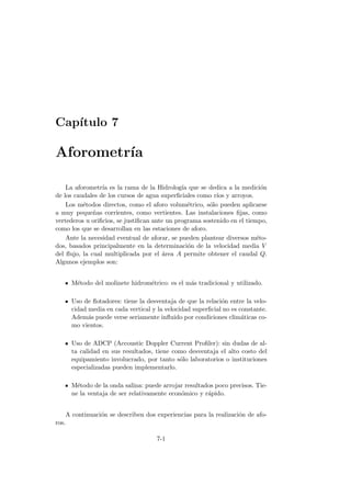 Cap´ıtulo 7
Aforometr´ıa
La aforometr´ıa es la rama de la Hidrolog´ıa que se dedica a la medici´on
de los caudales de los cursos de agua superﬁciales como r´ıos y arroyos.
Los m´etodos directos, como el aforo volum´etrico, s´olo pueden aplicarse
a muy peque˜nas corrientes, como vertientes. Las instalaciones ﬁjas, como
vertederos u oriﬁcios, se justiﬁcan ante un programa sostenido en el tiempo,
como los que se desarrollan en las estaciones de aforo.
Ante la necesidad eventual de aforar, se pueden plantear diversos m´eto-
dos, basados principalmente en la determinaci´on de la velocidad media V
del ﬂujo, la cual multiplicada por el ´area A permite obtener el caudal Q.
Algunos ejemplos son:
M´etodo del molinete hidrom´etrico: es el m´as tradicional y utilizado.
Uso de ﬂotadores: tiene la desventaja de que la relaci´on entre la velo-
cidad media en cada vertical y la velocidad superﬁcial no es constante.
Adem´as puede verse seriamente inﬂuido por condiciones clim´aticas co-
mo vientos.
Uso de ADCP (Accoustic Doppler Current Proﬁler): sin dudas de al-
ta calidad en sus resultados, tiene como desventaja el alto costo del
equipamiento involucrado, por tanto s´olo laboratorios o instituciones
especializadas pueden implementarlo.
M´etodo de la onda salina: puede arrojar resultados poco precisos. Tie-
ne la ventaja de ser relativamente econ´omico y r´apido.
A continuaci´on se describen dos experiencias para la realizaci´on de afo-
ros.
7-1
 