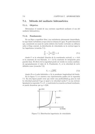 7-2 CAP´ITULO 7. AFOROMETR´IA
7.1. M´etodo del molinete hidrom´etrico
7.1.1. Objetivo
Determinar el caudal de una corriente superﬁcial mediante el uso del
molinete hidrom´etrico.
7.1.2. Fundamento
En un ﬂujo a superﬁcie libre, con turbulencia plenamente desarrollada,
la capa l´ımite turbulenta ocupa toda la columna de agua. Se pude demostrar
que, asumiendo un canal de ancho inﬁnito (los bordes verticales no inﬂuyen
sobre el ﬂujo central), la distribuci´on de velocidades en la vertical sigue la
ley logar´ıtmica (ecuaci´on 7.1):
U
Uc
=
1
κ
ln
y
h
+ A (7.1)
donde U es la velocidad (funci´on de la coordenada vertical), κ = 0,41
es la constante de von K´arm´an, A = 5,3 la constante de integraci´on para
paredes lisas. El efecto de la rugosidad puede ser tenido en cuenta cambian-
do apropiadamente el valor de A. Finalmente, Uc es la velocidad de corte
deﬁnida como (ecuaci´on 7.2):
Uc = gRS0 (7.2)
donde R es el radio hidr´aulico y S0 la pendiente longitudinal del fondo.
En la ﬁgura 7.1 se muestra una representaci´on gr´aﬁca de la expresi´on
7.1. En esta ﬁgura puede verse que existe una profundidad y0 para la cual
la velocidad puntual U(y0) es igual a la velocidad media V en esa vertical.
Igualando la expresi´on 7.1 a V , y resolviendo la ecuaci´on no lineal resultante,
se puede demostrar que y0 ≈ 0,6h.
Figura 7.1: Distribuci´on logar´ıtmica de velocidades
 