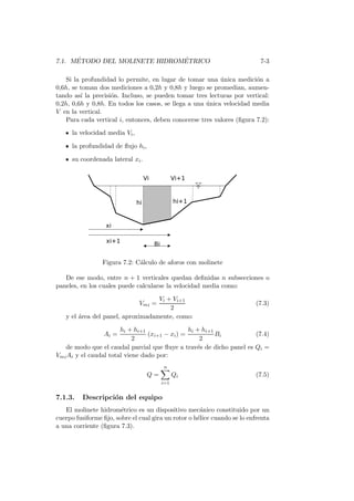 7.1. M´ETODO DEL MOLINETE HIDROM´ETRICO 7-3
Si la profundidad lo permite, en lugar de tomar una ´unica medici´on a
0,6h, se toman dos mediciones a 0,2h y 0,8h y luego se promedian, aumen-
tando as´ı la precisi´on. Incluso, se pueden tomar tres lecturas por vertical:
0,2h, 0,6h y 0,8h. En todos los casos, se llega a una ´unica velocidad media
V en la vertical.
Para cada vertical i, entonces, deben conocerse tres valores (ﬁgura 7.2):
la velocidad media Vi,
la profundidad de ﬂujo hi,
su coordenada lateral xi.
Figura 7.2: C´alculo de aforos con molinete
De ese modo, entre n + 1 verticales quedan deﬁnidas n subsecciones o
paneles, en los cuales puede calcularse la velocidad media como:
Vmi =
Vi + Vi+1
2
(7.3)
y el ´area del panel, aproximadamente, como:
Ai =
hi + hi+1
2
(xi+1 − xi) =
hi + hi+1
2
Bi (7.4)
de modo que el caudal parcial que ﬂuye a trav´es de dicho panel es Qi =
VmiAi y el caudal total viene dado por:
Q =
n
i=1
Qi (7.5)
7.1.3. Descripci´on del equipo
El molinete hidrom´etrico es un dispositivo mec´anico constituido por un
cuerpo fusiforme ﬁjo, sobre el cual gira un rotor o h´elice cuando se lo enfrenta
a una corriente (ﬁgura 7.3).
 