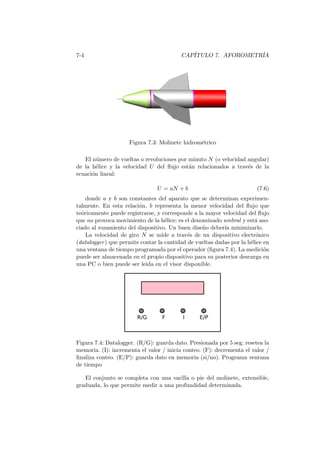 7-4 CAP´ITULO 7. AFOROMETR´IA
Figura 7.3: Molinete hidrom´etrico
El n´umero de vueltas o revoluciones por minuto N (o velocidad angular)
de la h´elice y la velocidad U del ﬂujo est´an relacionados a trav´es de la
ecuaci´on lineal:
U = aN + b (7.6)
donde a y b son constantes del aparato que se determinan experimen-
talmente. En esta relaci´on, b representa la menor velocidad del ﬂujo que
te´oricamente puede registrarse, y corresponde a la mayor velocidad del ﬂujo
que no provoca movimiento de la h´elice: es el denominado umbral y est´a aso-
ciado al rozamiento del dispositivo. Un buen dise˜no deber´ıa minimizarlo.
La velocidad de giro N se mide a trav´es de un dispositivo electr´onico
(datalogger) que permite contar la cantidad de vueltas dadas por la h´elice en
una ventana de tiempo programada por el operador (ﬁgura 7.4). La medici´on
puede ser almacenada en el propio dispositivo para su posterior descarga en
una PC o bien puede ser leida en el visor disponible.
Figura 7.4: Datalogger. (R/G): guarda dato. Presionada por 5 seg. resetea la
memoria. (I): incrementa el valor / inicia conteo. (F): decrementa el valor /
ﬁnaliza conteo. (E/P): guarda dato en memoria (si/no). Programa ventana
de tiempo
El conjunto se completa con una varilla o pie del molinete, extensible,
graduada, lo que permite medir a una profundidad determinada.
 