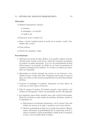 7.1. M´ETODO DEL MOLINETE HIDROM´ETRICO 7-5
Materiales
Molinete hidrom´etrico. Incluye:
• molinete
• datalogger y su estuche
• varilla o pie
Estacas de acero o madera (2).
Soga o cuerda: longitud acorde al ancho de la secci´on a medir. Gra-
duada cada 1 metro.
Cinta m´etrica.
Libreta de camapa˜na y l´apiz.
Procedimiento
1. Seleccionar la secci´on de aforo. Deben, en lo posible, elegirse secciones
ubicadas sobre tramos rectos del r´ıo, donde las corrientes secundarias
no jueguen un papel importante. A su vez, las profundidades de ﬂujo
deben superar, en promedio, los 20-25 cm, de modo de garantizar la
completa sumergencia del molinete. Y si el aforo se realizar por vadeo,
debe ser transitable.
2. Materializar la secci´on clavando dos estacas en sus extremos y ten-
diendo la soga o cuerda entre ellas. Asegurarse que la soga no toque el
agua. La secci´on se debe orientar perpendicular a la direcci´on principal
del ﬂujo.
3. Conectar el datalogger al molinete. Asegurarse un buen ajuste, de
modo que no entre agua a la bornera.
4. Fijar la ventana de tiempo. El molinete permite, como m´aximo, una
ventana de 99 segundos; valores recomendables son 60 o 90 segundos.
5. Los siguientes pasos deben repetirse para cada vertical seleccionada.
Elegir las verticales en cada cambio de pendiente del fondo, cambio en
la rugosidad, etc.
a) Determinar la coordenada (progresiva) x de la vertical. Para ello
utilizar las marcas de la soga, y ayudarse con la cinta m´etrica.
b) Medir la profundidad de ﬂujo con la varilla del molinete. Mental-
mente, determinar la profundidad 0, 6h (la mitad m´as el 10 %) y
ubicar el molinete a dicha profundidad, medida desde la superﬁcie
(o bien, a 0, 4h medida desde el fondo).
 