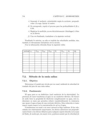 7-6 CAP´ITULO 7. AFOROMETR´IA
c) Sumergir el molinete, orient´andolo seg´un la corriente, perpendi-
cular a la soga. Iniciar el conteo.
d) Si corresponde, repetir el proceso para las profundidades 0, 2h y
0, 8h.
e) Registrar la medici´on, ya sea electr´onicamente (datalogger) o bien
en la libreta.
f ) Una vez ﬁnalizado, trasladarse a la siguiente vertical.
Finalizado lo anterior, no s´olo se tendr´an las velocidades medidas, sino
tambi´en el relevamiento batim´etrico de la secci´on.
Con la informaci´on obtenida llenar la siguiente tabla:
vertical xi U0,2 U0,6 U0,8 Vi Vmi Ai Qi
— — —
7.2. M´etodo de la onda salina
7.2.1. Objetivo
Determinar el caudal que circula por un canal, midiendo la velocidad de
traslado del pico de una onda salina.
7.2.2. Fundamento
El agua pura es un diel´ectrico (mal conductor de la electricidad). La
presencia de iones transforma al agua en un conductor el´ectrico. El cloruro
de sodio tiene la propiedad de disolverse completamente en agua, esto es,
disociarse en iones que permiten reducir considerablemente la resistencia
que opone el agua al paso de una corriente el´ectrica. Esta reducci´on es tanto
mayor cuanto mayor es la concentraci´on de sal en el agua.
Consideremos un canal o un cauce natural en ﬂujo uniforme. Si las velo-
cidades son relativamente importantes, los efectos advectivos son preponde-
rantes frente a los efectos difusivos para cualquier especie disuelta en la masa
de ﬂuido, de modo que, sin mayor error, podemos asumir que la velocidad de
 