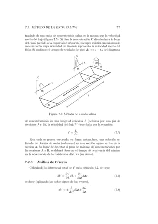 7.2. M´ETODO DE LA ONDA SALINA 7-7
traslado de una onda de concentraci´on salina es la misma que la velocidad
media del ﬂujo (ﬁgura 7.5). Si bien la concentraci´on C disminuir´a a lo largo
del canal (debido a la dispersi´on turbulenta) siempre existir´a un m´aximo de
concentraci´on cuya velocidad de traslado representa la velocidad media del
ﬂujo. Si medimos el tiempo de traslado del pico ∆t = tB − tA del diagrama
Figura 7.5: M´etodo de la onda salina
de concentraciones en una longitud conocida L (deﬁnida por una par de
secciones A y B), la velocidad del ﬂujo V viene dada por la ecuaci´on:
V =
L
∆t
(7.7)
Esta onda se genera vertiendo, en forma instant´anea, una soluci´on sa-
turada de cloruro de sodio (salmuera) en una secci´on aguas arriba de la
secci´on A. En lugar de detectar el paso del m´aximo de concentraciones por
las secciones A y B, se deber´a observar el tiempo de ocurrencia del m´ınimo
en la observaci´on de la resistencia el´ectrica (en ohms).
7.2.3. An´alisis de Errores
Calculando la diferencial total de V en la ecuaci´on 7.7, se tiene
dV =
∂V
∂L
dL +
∂V
∂∆t
d∆t (7.8)
es decir (aplicando los doble signos de los errores),
dV = ±
L
∆t2
d∆t ±
dL
∆t
(7.9)
 