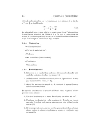 7-8 CAP´ITULO 7. AFOROMETR´IA
diviendo ambos miembros por V , reemplazando en el miembro de la derecha
a V por L
∆t y simpliﬁcando,
dV
V
= ±
dL
L
±
d∆t
∆t
(7.10)
lo cual nos indica que el error relativo en la determinaci´on de V disminuir´a en
la medida que aumenten los valores de L y ∆t, esto es, trabajemos con
tramos de canal de mayor longitud; esto se ve impedido muchas veces debido
a que no se cumple la condici´on de ﬂujo uniforme.
7.2.4. Materiales
Canal experimental.
Cloruro de sodio (sal ﬁna).
Un frasco.
Dos ohm´ımetros (o mult´ımetros).
Cron´ometro.
Cinta m´etrica.
7.2.5. Procedimiento
1. Establecer en el canal el ﬂujo uniforme, determinando el caudal utili-
zando los vertederos de aforo (ver Anexo 14).
2. Medir la secci´on transversal del canal (ancho B y profundidad de ﬂujo
y) y calcular el ´area como A = By.
3. Deﬁnir las secciones de control A y B, midiendo la separaci´on entre
ellas con la cinta m´etrica.
El siguiente procedimiento se realizar´a repetidas veces, en grupos de tres
personas como m´ınimo:
1. Preparar la salmuera en el frasco. Es suﬁciente con 150 o 200 cm3.
2. Posicionar los ohm´ımetros en las secciones A y B, cada uno con un
operario. De utilizar mult´ımetros, asegurarse de estar midiendo resis-
tencias (Ω).
3. El tercer operario vierte, en una secci´on aguas arriba de la A y lo m´as
r´apido posible, la salmuera en el canal, y prepara el cron´ometro para
su operaci´on.
 