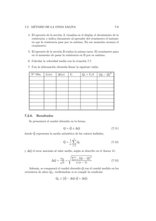 7.2. M´ETODO DE LA ONDA SALINA 7-9
4. El operario de la secci´on A visualiza en el display el decaimiento de la
resistencia, e indica claramente al operador del cron´ometro el instante
en que la resistencia pase por su m´ınimo. En ese momento arranca el
cron´ometro.
5. El operario de la secci´on B realiza la misma tarea. El cron´ometro para
en el momento de pasar la resistencia en B por su m´ınimo.
6. Calcular la velocidad media con la ecuaci´on 7.7.
7. Con la informaci´on obtenida llenar la siguiente tabla:
N◦ Obs. L(m) ∆t(s) Vi Qi = ViA Qi − ¯Q
2
7.2.6. Resultados
Se presentar´a el caudal obtenido en la forma:
Q = ¯Q ± ∆Q (7.11)
donde ¯Q representa la media aritm´etica de los valores hallados,
¯Q =
1
n
n
i=1
Qi (7.12)
y ∆Q el error asociado al valor medio, seg´un se describe en el Anexo 11:
∆Q =
σQ
√
n
=
n
i=1 Qi − ¯Q
2
n (n − 1)
(7.13)
Adem´as, se comparar´a el caudal obtenido Q con el caudal medido en los
vertederos de aforo Qa, veriﬁc´andose si se cumple la condici´on
Qa ∈ ¯Q − ∆Q; ¯Q + ∆Q
 