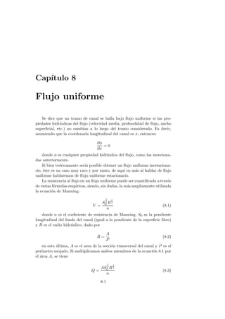 Cap´ıtulo 8
Flujo uniforme
Se dice que un tramo de canal se halla bajo ﬂujo uniforme si las pro-
piedades hidr´aulicas del ﬂujo (velocidad media, profundidad de ﬂujo, ancho
superﬁcial, etc.) no cambian a lo largo del tramo considerado. Es decir,
asumiendo que la coordenada longitudinal del canal es x, entonces:
∂φ
∂x
= 0
donde φ es cualquier propiedad hidr´aulica del ﬂujo, como las menciona-
das anteriormente.
Si bien te´oricamente ser´ıa posible obtener un ﬂujo uniforme inestaciona-
rio, ´este es un caso muy raro y por tanto, de aqu´ı en m´as al hablar de ﬂujo
uniforme hablaremos de ﬂujo uniforme estacionario.
La resistencia al ﬂujo en un ﬂujo uniforme puede ser cuantiﬁcada a trav´es
de varias f´ormulas emp´ıricas, siendo, sin dudas, la m´as ampliamente utilizada
la ecuaci´on de Manning:
V =
S
1
2
0 R
2
3
n
(8.1)
donde n es el coeﬁciente de resistencia de Manning, S0 es la pendiente
longitudinal del fondo del canal (igual a la pendiente de la superﬁcie libre)
y R es el radio hidr´aulico, dado por
R =
A
P
(8.2)
en esta ´ultima, A es el area de la secci´on transversal del canal y P es el
per´ımetro mojado. Si multiplicamos ambos miembros de la ecuaci´on 8.1 por
el ´area A, se tiene
Q =
AS
1
2
0 R
2
3
n
(8.3)
8-1
 