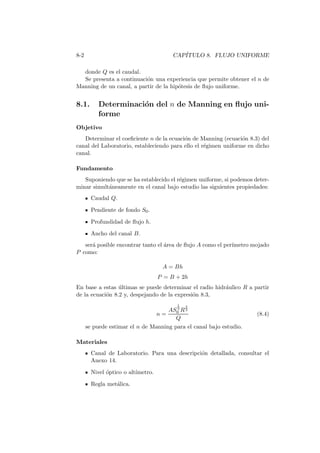 8-2 CAP´ITULO 8. FLUJO UNIFORME
donde Q es el caudal.
Se presenta a continuaci´on una experiencia que permite obtener el n de
Manning de un canal, a partir de la hip´otesis de ﬂujo uniforme.
8.1. Determinaci´on del n de Manning en ﬂujo uni-
forme
Objetivo
Determinar el coeﬁciente n de la ecuaci´on de Manning (ecuaci´on 8.3) del
canal del Laboratorio, estableciendo para ello el r´egimen uniforme en dicho
canal.
Fundamento
Suponiendo que se ha establecido el r´egimen uniforme, si podemos deter-
minar simult´aneamente en el canal bajo estudio las siguientes propiedades:
Caudal Q.
Pendiente de fondo S0.
Profundidad de ﬂujo h.
Ancho del canal B.
ser´a posible encontrar tanto el ´area de ﬂujo A como el per´ımetro mojado
P como:
A = Bh
P = B + 2h
En base a estas ´ultimas se puede determinar el radio hidr´aulico R a partir
de la ecuaci´on 8.2 y, despejando de la expresi´on 8.3,
n =
AS
1
2
0 R
2
3
Q
(8.4)
se puede estimar el n de Manning para el canal bajo estudio.
Materiales
Canal de Laboratorio. Para una descripci´on detallada, consultar el
Anexo 14.
Nivel ´optico o alt´ımetro.
Regla met´alica.
 