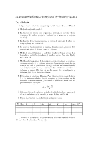 8.1. DETERMINACI ´ON DEL N DE MANNING EN FLUJO UNIFORME8-3
Procedimiento
El siguiente procedimiento se repetir´a para distintos caudales en el Canal.
1. Medir el ancho del canal B.
2. En funci´on del caudal que se pretende obtener, se abre la v´alvula
el n´umero de vueltas necesario (veriﬁcar que se parta de la posici´on
cerrado).
3. En funci´on de ese mismo caudal, se coloca el vertedero de aforo co-
rrespondiente (ver Anexo 14).
4. Se pone en funcionamiento la bomba, dejando pasar alrededor de 2
minutos para que el sistema entre en r´egimen.
5. Medir el caudal utilizando el vertedero de aforos: tomar lectura d en
la escala de medici´on ubicada en el canal de aforos. Para m´as detalle,
ver Anexo 14.
6. Modiﬁcando la apertura de la compuerta de restituci´on y la pendiente
del canal, establecer el r´egimen uniforme. Para veriﬁcarlo, medir con
la regla met´alica la profundidad de ﬂujo h en dos secciones suﬁciente-
mente alejadas entre s´ı (estas secciones deber´an distar de los extremos
del canal al menos 3B). Una vez que los valores de h sean iguales, se
habr´a establecido el r´egimen uniforme.
7. Determinar la pendiente del canal. Para ello, se deber´an tomar lecturas
l1 y l2, utilizando el nivel ´optico, ubicando la regla met´alica en dos
secciones extremas del canal, y midiendo la distancia L entre ellas. La
pendiente viene dada por
S0 =
|l1 − l2|
L
8. Calcular el ´area, el per´ımetro mojado, el radio hidr´aulico y a partir de
ellos, el coeﬁciente n de Manning a partir de la ecuaci´on 8.4.
9. Con la informaci´on obtenida llenar la siguiente tabla:
N◦ Obs. h Q S0 A R ni (ni − ¯n)2
Al ﬁnalizar la experiencia, no olvidar tomar la lectura del nivel del labio
del vertedero de aforos (ver Anexo 14).
 