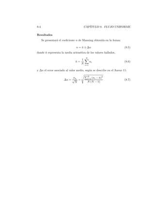 8-4 CAP´ITULO 8. FLUJO UNIFORME
Resultados
Se presentar´a el coeﬁciente n de Manning obtenido en la forma:
n = ¯n ± ∆n (8.5)
donde ¯n representa la media aritm´etica de los valores hallados,
¯n =
1
N
N
i=1
ni (8.6)
y ∆n el error asociado al valor medio, seg´un se describe en el Anexo 11:
∆n =
σn
√
N
=
N
i=1 (ni − ¯n)2
N (N − 1)
(8.7)
 