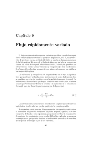 Cap´ıtulo 9
Flujo r´apidamente variado
El ﬂujo estacionario r´apidamente variado se establece cuando la compo-
nente vertical de la aceleraci´on no puede ser despreciada, esto es, la distribu-
ci´on de presiones en una vertical del ﬂuido se aparta en forma considerable
de la hidrost´atica. En general, el ﬂujo r´apidamente variado se presenta en
tramos de canal de longitud relativamente corta, o bien por presencia de
estructuras de control (como vertederos y compuertas) o bien en el cambio
de r´egimen (de subcr´ıtico a supercr´ıtico o viceversa) como en las r´apidas y
los resaltos hidr´aulicos.
Los vertederos y compuertas son singularidades en el ﬂujo a superﬁcie
libre que pueden ser utilizadas como instrumentos de aforo, dado que en ellos
se establece una relaci´on biun´ıvoca entre la p´erdida de carga y el caudal. En
ambos casos, el caudal real que ﬂuye a trav´es de estas estructuras, es menor
a aqu´el que te´oricamente ﬂuir´ıa de acuerdo a la aplicaci´on de la ecuaci´on de
Bernoulli para los ﬂujos ideales (conservaci´on de la energ´ıa):
z +
p
γ
+
V 2
2g
= Cte. (9.1)
La determinaci´on del coeﬁciente de reducci´on a aplicar (o coeﬁciente de
gasto) sigue siendo, a´un hoy en d´ıa, motivo de la experimentaci´on.
Se presentan a continuaci´on dos experiencias que permiten determinar
el coeﬁciente de gasto de vertederos de pared delgada y gruesa, y de una
compuerta de fondo, y una experiencia que permite veriﬁcar la conservaci´on
de cantidad de movimiento en un resalto hidr´aulico. Adem´as, se presenta
una experiencia que permite analizar la eﬁciencia de un modelo de una obra
de disipaci´on de energ´ıa al pie de un vertedero.
9-1
 