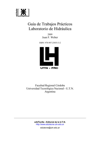 Guía de Trabajos Prácticos
Laboratorio de Hidráulica
2009
Juan F. Weber
ISBN: 978-987-25855-3-2
Facultad Regional Córdoba
Universidad Tecnológica Nacional - U.T.N.
Argentina
edUTecNe - Editorial de la U.T.N.
http://www.edutecne.utn.edu.ar
edutecne@utn.edu.ar
 