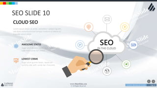 w w w . D o m a i n . c o m Page 10
www.MainSlide.com
© All Rights Reserved.
Confidential
SEO SLIDE 10
SEO
IN THE CLOUD
Lorem ipsum dolor sit amet, consetetur sadipscing elitr,
sed diam nonumy eirmod tempor invidunt ut labore et.
Cupcake ipsum dolor
CLOUD SEO
Sugar plum gummi bears. Apple pie yummy
cake with candy bar choco
AWESOME STATES
Sugar plum gummi bears. Apple pie
yummy cake with candy bar chocolate
LOWEST CRIME
 