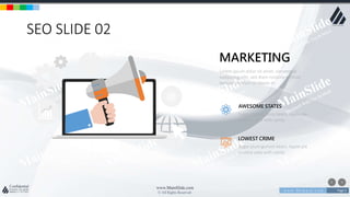 w w w . D o m a i n . c o m Page 3
www.MainSlide.com
© All Rights Reserved.
Confidential
SEO SLIDE 02
Lorem ipsum dolor sit amet, consetetur
sadipscing elitr, sed diam nonumy eirmod
tempor invidunt ut labore et.
MARKETING
Sugar plum gummi bears. Apple pie
yummy cake with candy
AWESOME STATES
Sugar plum gummi bears. Apple pie
yummy cake with candy
LOWEST CRIME
 