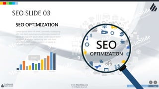 w w w . D o m a i n . c o m Page 4
www.MainSlide.com
© All Rights Reserved.
Confidential
SEO SLIDE 03
SEO
OPTIMIZATION
Lorem ipsum dolor sit amet, consetetur sadipscing
elitr, sed diam nonumy eirmod tempor invidunt ut
labore et. Cupcake ipsum dolor. Lorem ipsum dolor
sit amet, consetetur sadipscing elitr, sed diam
nonumy eirmod tempor invidunt ut labore et.
Cupcake ipsum dolor
SEO OPTIMIZATION
MARCH AUGUST NOVEMBER
START
 