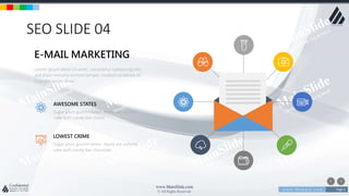 w w w . D o m a i n . c o m Page 5
www.MainSlide.com
© All Rights Reserved.
Confidential
SEO SLIDE 04
Lorem ipsum dolor sit amet, consetetur sadipscing elitr,
sed diam nonumy eirmod tempor invidunt ut labore et.
Cupcake ipsum dolor
E-MAIL MARKETING
Sugar plum gummi bears. Apple pie yummy
cake with candy bar choco
AWESOME STATES
Sugar plum gummi bears. Apple pie yummy
cake with candy bar chocolate
LOWEST CRIME
 