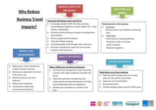 Why Reduce
Business Travel
Impacts?
Reducing costs to the business.
 Fuel Costs:
Business travel and individual commuting
costs.
 Time Costs:
-Smart business meeting planning
-Productive travel time using
public transport
-Reduced congestion
Improving well-being of your work force:
 Encourages people to feel that they are doing
something good together as a team: Make it fun – have
awards, competitions.
 Achieve business brilliance through increasing fitness
and resilience
 Achieve a good work life balance
 Help with flexible working.
 Increasing quality of life through stress reduction.
 Minimise unproductive travel time and increase
relaxation and family time.
 Reduce your carbon footprint by
cutting transport emissions
 Reduce your dependence on fossil
fuels and car use
 Minimise local air and noise
pollution.
 Reduce local congestion
 Contribute to nationwide
environmental initiatives
Make better use of your premises
 Reduced need for large areas of car parks,
space can be used for cycle sheds.
 Expansion of current facilities
 Recreational areas
 Flexible working reduces need for office space
Make a difference and attract investment
 Environmental management is key to winning
contracts with large companies and public the
sector.
 Improving reputation amongst the local
community by considerate behaviour can help
build relationships with the neighbours.
 Develop your reputation as a leader in the
field
SAVE TIME and
MONEY
UTILISE YOUR SPACE
IMPROVE EMPLOYEE
WELLBEING
BENEFIT THE
ENVIRONMENT
MAKE A DIFFERENCE
 