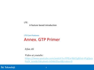 İki Teknoloji 1
LTE:
A	feature	based	introduction
LTE	Core	Features
Annex.	GTP	Primer
Irfan Ali
Video at youtube:
https://www.youtube.com/watch?v=FPfExr9bEEg&list=PLgQvzs
PaZX_bimBc5Wu4m6-cVD4bZDav9&index=9
 