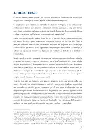 4. PRECARIEDADE
Como se demonstrou no ponto 3 do presente relatório, os fenómenos da precariedade
atingem uma parte significativa da população, sobretudo os mais jovens.
O diagnóstico que fazemos do mercado de trabalho português, e da evolução que
conheceu nos últimos anos, leva-nos a crer que as reformas realizadas ao longo dos últimos
anos foram no mínimo ineficazes do ponto de vista da diminuição da segmentação laboral
e não contrariaram a tendência para o agravamento da precariedade .5
Neste contexto, como não poderia deixar de ser, as questões da precariedade constituem,
em termos diferentes, preocupações dos programas eleitorais do PS e do BE. Aliás, as
posições conjuntas estabelecidas têm também tradução no programa do Governo, que
identifica como prioridades claras a promoção do emprego e da qualidade do emprego, o
reforço da capacidade inspetiva na regulação do mercado de trabalho e o combate à
precariedade.
Sendo complexo, e não consensual, circunscrever inteiramente o conceito de precariedade,
é possível no entanto encontrar elementos e preocupações comuns em torno (a) dos
perigos da generalização do emprego instável, inseguro, com vínculos de curta duração ou
com duração certa, (b) do seu uso quando injustificável à luz da atividade desenvolvida, (c)
do seu uso à margem das possibilidades legais previstas e, não menos importante, (d) das
consequências que este tipo de relações laborais pode ter para a vida das pessoas e para o
próprio modelo de desenvolvimento empresarial.
Estando para além do mandato deste grupo a discussão conceptual aprofundada, bem
como a discussão das raízes históricas e as razões do avanço generalizado da precariedade
nos mercados de trabalho, parece consensual que ela tem como tendo como fonte ou
origem múltiplos fatores e diferentes técnicas do ponto de vista jurídico, algumas delas de
grande complexidade. Reconhecendo-se que nem todas as relações laborais potencialmente
precárias são ilegais, considera-se fundamental dotar de maior robustez os mecanismos de
combate à contratação ilegal. A questão da ilegalidade e da efetividade da legislação é
também, por isso, uma frente relevante de avanço no combate à precariedade.
O ligeiro aumento do peso dos contratos sem termo no emprego total, por exemplo, é mencionado no5
Relatório da Comissão Europeia sobre Portugal como um indício de diluição dos elevados níveis de
segmentação do nosso mercado de trabalho. Contudo, sabemos que esse indicador carece de contextualização
e referência às centenas de milhares de pessoas que saíram do país nos últimos anos, provavelmente com
maior incidência nas inserções precárias do mercado de trabalho. Com efeito, uma grande parte do emprego
destruído nos últimos anos ser emprego a prazo (1/3 do desemprego registado pelo IEFP é motivado pelo
fim de contratos a termo e mais de metade dos novos subsídios de desemprego tem essa origem).
!12
 