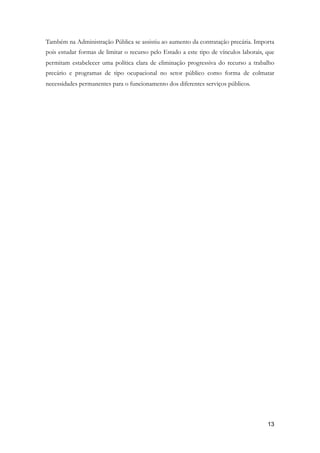 Também na Administração Pública se assistiu ao aumento da contratação precária. Importa
pois estudar formas de limitar o recurso pelo Estado a este tipo de vínculos laborais, que
permitam estabelecer uma política clara de eliminação progressiva do recurso a trabalho
precário e programas de tipo ocupacional no setor público como forma de colmatar
necessidades permanentes para o funcionamento dos diferentes serviços públicos.
!13
 
