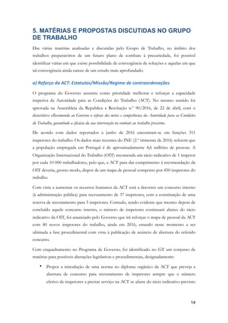 5. MATÉRIAS E PROPOSTAS DISCUTIDAS NO GRUPO
DE TRABALHO
Das várias matérias analisadas e discutidas pelo Grupo de Trabalho, no âmbito dos
trabalhos preparatórios de um futuro plano de combate à precariedade, foi possível
identificar várias em que existe possibilidade de convergência de soluções e aquelas em que
tal convergência ainda carece de um estudo mais aprofundado.
a)	Reforço	da	ACT:	Estatutos/Missão/Regime	de	contraordenações	
O programa do Governo assumiu como prioridade melhorar e reforçar a capacidade
inspetiva da Autoridade para as Condições do Trabalho (ACT). No mesmo sentido foi
aprovada na Assembleia da Republica a Resolução n.º 90/2016, de 22 de abril, com o
descritivo «Recomenda ao Governo o reforço dos meios e competências da Autoridade para as Condições
do Trabalho, garantindo a eficácia da sua intervenção no combate ao trabalho precário».
De acordo com dados reportados a junho de 2016 encontram-se em funções 311
inspetores do trabalho. Os dados mais recentes do INE (2.º trimestre de 2016) referem que
a população empregada em Portugal é de aproximadamente 4,6 milhões de pessoas. A
Organização Internacional do Trabalho (OIT) recomenda um rácio indicativo de 1 inspetor
por cada 10 000 trabalhadores, pelo que, a ACT para dar cumprimento à recomendação da
OIT deveria, grosso modo, dispor de um mapa de pessoal composto por 450 inspetores do
trabalho.
Com vista a aumentar os recursos humanos da ACT está a decorrer um concurso interno
(à administração pública) para recrutamento de 37 inspetores, com a constituição de uma
reserva de recrutamento para 5 inspetores. Contudo, sendo evidente que mesmo depois de
concluído aquele concurso interno, o número de inspetores continuará abaixo do rácio
indicativo da OIT, foi anunciado pelo Governo que irá reforçar o mapa de pessoal da ACT
com 80 novos inspetores do trabalho, ainda em 2016, estando neste momento a ser
ultimada a fase procedimental com vista à publicação de anúncio de abertura do referido
concurso.
Com enquadramento no Programa de Governo, foi identificado no GT um conjunto de
matérias para possíveis alterações legislativas e procedimentais, designadamente:
• Propor a introdução de uma norma no diploma orgânico da ACT que preveja a
abertura de concurso para recrutamento de inspetores sempre que o número
efetivo de inspetores a prestar serviço na ACT se afaste do rácio indicativo previsto
!14
 