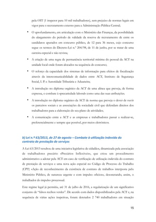 pela OIT (1 inspetor para 10 mil trabalhadores), sem prejuízo de normas legais em
vigor para o recrutamento externo para a Administração Pública Central;
• O aprofundamento, em articulação com o Ministério das Finanças, da possibilidade
do alargamento do período de validade da reserva de recrutamento de entre os
candidatos apurados em concurso público, de 12 para 36 meses, cujo concurso
segue os termos do Decreto-Lei n.º 204/98, de 11 de junho, por se tratar de uma
carreira especial e não revista;	
• A criação de uma regra de permanência territorial mínima do pessoal da ACT na
unidade local onde foram alocados na sequência do concurso;
• O reforço da capacidade dos sistemas de informação para efeitos de fiscalização
através da intercomunicabilidade de dados entre ACT, Instituto de Segurança
Social, I. P. e Autoridade Tributária e Aduaneira;
• A introdução no diploma orgânico da ACT de uma alínea que preveja, de forma
expressa, o combate à «precariedade laboral» como uma das suas atribuições.
• A introdução no diploma orgânico da ACT de norma que preveja o dever de ouvir
os parceiros sociais e as associações da sociedade civil que defendam direitos dos
trabalhadores para a elaboração do seu plano de atividades;
• A comunicação entre a ACT e as empresas e trabalhadores passar a realizar-se,
preferencialmente e sempre que possível, por meios eletrónicos.
b)	Lei	n.º	63/2013,	de	27	de	agosto	–	Combate	à	uMlização	indevida	do	
contrato	de	prestação	de	serviços	
A Lei 63/2013 resultou de uma iniciativa legislativa de cidadãos, dinamizada pela associação
de trabalhadores precário «Precários Inflexíveis», que criou um procedimento
administrativo a adotar pela ACT em caso de verificação de utilização indevida do contrato
de prestação de serviços e uma nova ação especial no Código de Processo do Trabalho
(CPT) «Ação de reconhecimento da existência de contrato de trabalho» interposta pelo
Ministério Público, de natureza urgente e com impulso oficioso, desonerando, assim, o
trabalhador do impulso processual.
Este regime legal já permitiu, até 31 de julho de 2016, a regularização de um significativo
conjunto de “falsos recibos verdes”. De acordo com dados disponibilizados pela ACT e, na
sequência de várias ações inspetivas, foram detetados 2 740 trabalhadores em situação
!15
 