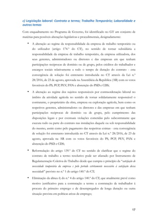 c)	Legislação	laboral:	Contrato	a	termo;	Trabalho	Temporário;	Laboralidade	e	
outros	temas	
Com enquadramento no Programa de Governo, foi identificado no GT um conjunto de
matérias para possíveis alterações legislativas e procedimentais, designadamente:
• A alteração ao regime da responsabilidade da empresa de trabalho temporário ou
do utilizador (artigo 174.º do CT), no sentido de tornar subsidiária a
responsabilidade da empresa de trabalho temporário, da empresa utilizadora, dos
seus gerentes, administradores ou diretores e das empresas em que tenham
participações reciprocas de domínio ou de grupo, pelos créditos do trabalhador e
encargos sociais relativamente a todo o tempo de duração do contrato - esta
convergência de solução foi entretanto introduzida no CT através da Lei n.º
28/2016, de 23 de agosto, aprovada na Assembleia da República (AR) com os votos
favoráveis do PS, PCP, PEV, PAN e abstenção do PSD e CDS;
• A alteração ao regime dos sujeitos responsáveis por contraordenação laboral no
âmbito da atividade agrícola no sentido de tornar solidariamente responsável o
contratante, o proprietário da obra, empresa ou exploração agrícola, bem como os
respetivos gerentes, administradores ou diretores e das empresas em que tenham
participações reciprocas de domínio ou de grupo, pelo cumprimento das
disposições legais e por eventuais violações cometidas pelo subcontratante que
executa todo ou parte do contrato nas instalações daquele ou sob responsabilidade
do mesmo, assim como pelo pagamento das respetivas coimas - esta convergência
de solução foi entretanto introduzida no CT através da Lei n.º 28/2016, de 23 de
agosto, aprovada na AR com os votos favoráveis do PS, PCP, PEV, PAN e
abstenção do PSD e CDS;
• Reformulação do artigo 139.º do CT no sentido de clarificar que o regime do
contrato de trabalho a termo resolutivo pode ser afastado por Instrumento de
Regulamentação Coletiva do Trabalho desde que cumpra o princípio da “satisfação de
necessidade temporária da empresa e pelo período estritamente necessário à satisfação dessa
necessidade” previsto no n.º 1 do artigo 140.º do CT;
• Eliminação da alínea b) do n.º 4 do artigo 140.º do CT, que atualmente prevê como
motivo justificativo para a contratação a termo a contratação de trabalhador à
procura do primeiro emprego e de desempregados de longa duração ou outra
situação prevista em políticas ativas de emprego;
!17
 