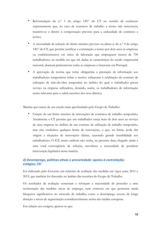 • Reformulação do n.º 1 do artigo 149.º do CT no sentido de esclarecer
expressamente que, no caso de contratos de trabalho a termo não renováveis,
mantém-se o direito à compensação previsto para a caducidade de contratos a
termo;
• A necessidade de redução do limite máximo previsto na alínea a) do n.º 4 do artigo
140.º do CT, que permite justificar a contratação a termo por dois anos às empresas
ou estabelecimentos em início de laboração que empreguem menos de 750
trabalhadores, na medida em que tal, dadas as caraterísticas do tecido empresarial
nacional, abarcará praticamente todas as empresas a funcionar em Portugal;
• A aprovação de norma que torne obrigatória a prestação de informação aos
trabalhadores temporários sobre o motivo subjacente à celebração do contrato de
utilização de mão-de-obra temporária no âmbito do qual o trabalhador presta
serviço na empresa utilizadora, dotando, assim, os trabalhadores de informação
muito relevante para o cabal exercício dos seus direitos.
Matéria que carece de um estudo mais aprofundado pelo Grupo de Trabalho:
• Criação de um limite máximo de renovações de contratos de trabalho temporário.
Atualmente o CT permite que um trabalhador esteja mais de dois anos ao serviço
de uma empresa no âmbito de um contrato de utilização de trabalho temporário,
mas não estabelece qualquer limite de renovações, o que, no limite, pode dar
origem a situações de renovações diárias, causando grande instabilidade aos
trabalhadores. O GT, muito embora não tenha, na presente data, chegado ainda a
uma total convergência de solução, reconhece a necessidade de ponderar
intervenção legislativa nesta matéria.
d)	Desemprego,	poliMcas	aMvas	e	precariedade:	apoios	à	contratação;	
estágios;	CEI	
Foi elaborado pelo Governo um relatório de avaliação das medidas em vigor entre 2011 e
2015, que também foi discutido no âmbito das reuniões do Grupo de Trabalho.
Os resultados da avaliação sustentam e reforçam a necessidade de proceder a uma
reorientação das medidas ativas de emprego, num contexto em que persistem ainda
bloqueios significativos no mercado de trabalho, como o desemprego jovem, de longa
duração e níveis de segmentação consideravelmente acima das médias europeias.
Em relação aos estágios, apurou-se que:
!18
 