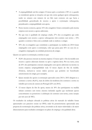 • A empregabilidade real dos estágios 12 meses após a conclusão é 38% (i. é, quando
se consideram apenas as situações em que não existe qualquer apoio subsequente),
tendo no entanto este número de ser lido num contexto em que havia a
possibilidade generalizada de recurso a apoio à contratação subsequente,
prejudicando a empregabilidade sem apoio;
• Neste mesmo contexto, apenas 16% dos estagiários foram contratados pela mesma
empresa sem recurso a apoios adicionais;
• No que toca à qualidade do emprego criado, 27% dos ex-estagiários que estão
empregados sem recurso a apoios subsequentes têm contrato sem termo – 33%
quando o contrato é feito com a entidade onde se realizou o estágio.
• 50% dos ex-estagiários que concluíram a participação na medida em 2014 foram
empregados com apoio à contratação, valor que passa para 56% no caso de ex-
estagiários empregados na entidade promotora do estágio.
Quanto aos apoios à contratação, concluiu-se que:
• 45,8% das pessoas estavam na mesma empresa 12 meses após o fim da medida sem
recurso a apoios adicionais durante ou após a vigência desta. Por seu turno, cerca
de 65% dos participantes estavam empregados sem apoios adicionais na mesma ou
noutra empresa (empregabilidade real) 12 meses depois do fim da medida.
(Todavia, incluem-se nestes dados pessoas que poderão ter beneficiado
anteriormente de estágio, por exemplo).
• Quase metade dos apoios à contratação aprovados entre 2013 e 2015 dirigiam-se a
contratos a termo (46,4%), mais do dobro da incidência dos contratos a termo no
trabalho por conta de outrem em Portugal (22% em 2015).
• 12 meses depois do fim do apoio, menos de 30% dos participantes na medida
tinham contratos sem termo (mesmo incluindo aqueles que receberam apoios
concomitantes ou posteriores à celebração de contratos sem termo, como isenção
por três anos de TSU).
Os resultados da avaliação efetuada às políticas ativas do mercado de trabalho foram
apresentados aos parceiros sociais na CPCS, onde foi posteriormente apresentada uma
proposta de reorientação das políticas ativas, revestindo-as de maior seletividade e de maior
direcionamento para resultados estratégicos no plano do emprego e da qualidade deste.
!19
 